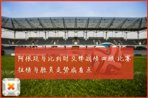 阿根廷与比利时交锋战绩回顾 比赛往绩与胜负走势成看点