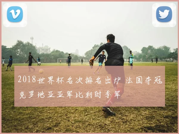 2018世界杯名次排名出炉 法国夺冠克罗地亚亚军比利时季军