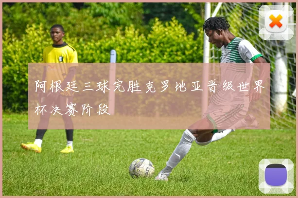 阿根廷三球完胜克罗地亚晋级世界杯决赛阶段