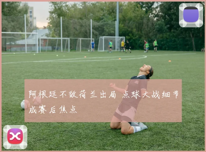 阿根廷不敌荷兰出局 点球大战细节成赛后焦点