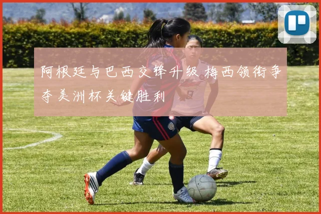 阿根廷与巴西交锋升级 梅西领衔争夺美洲杯关键胜利