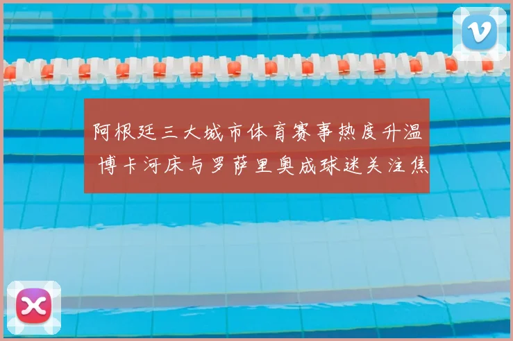 阿根廷三大城市体育赛事热度升温 博卡河床与罗萨里奥成球迷关注焦点