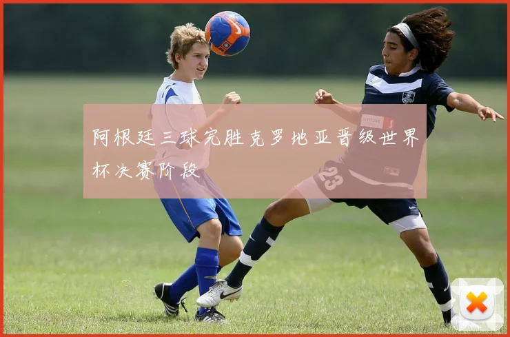 阿根廷三球完胜克罗地亚晋级世界杯决赛阶段