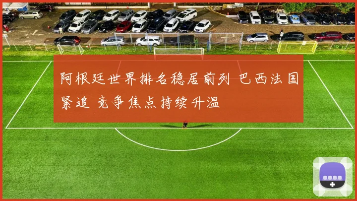 阿根廷世界排名稳居前列 巴西法国紧追 竞争焦点持续升温