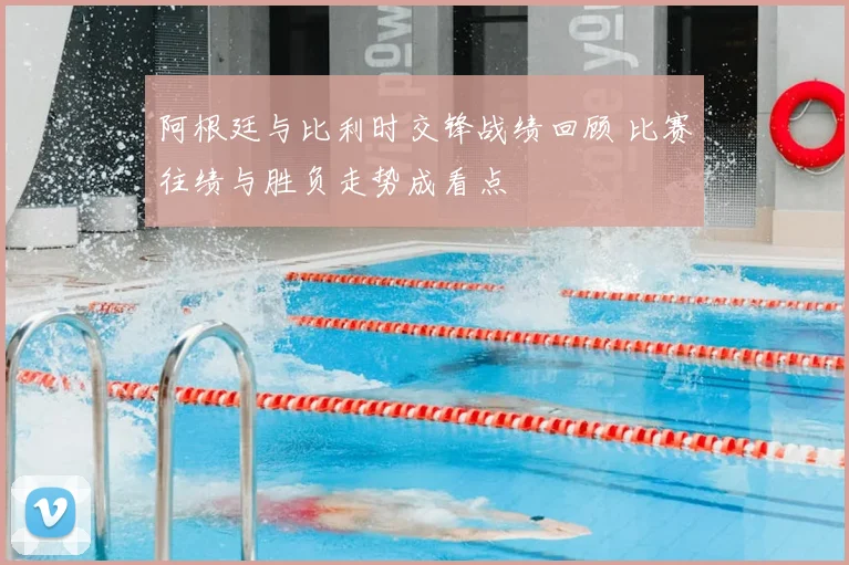 阿根廷与比利时交锋战绩回顾 比赛往绩与胜负走势成看点