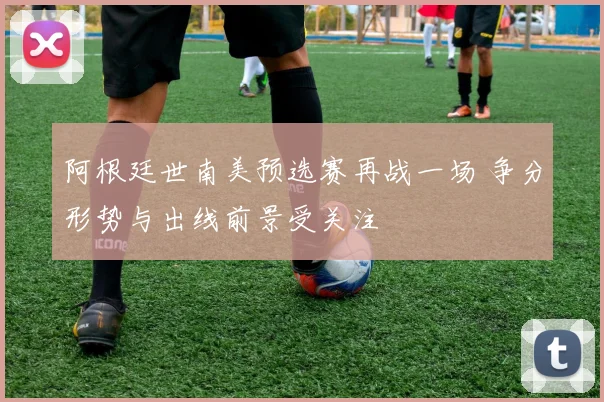 阿根廷世南美预选赛再战一场 争分形势与出线前景受关注