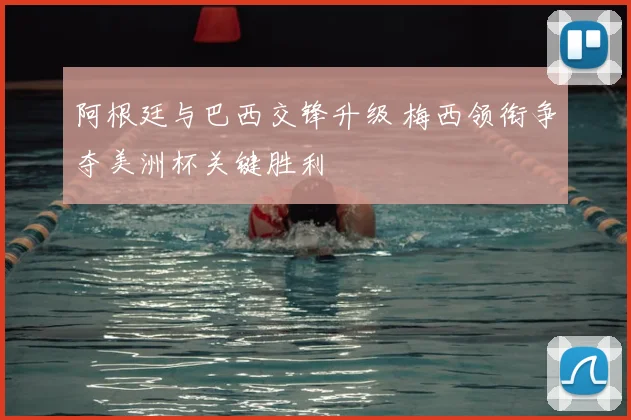 阿根廷与巴西交锋升级 梅西领衔争夺美洲杯关键胜利