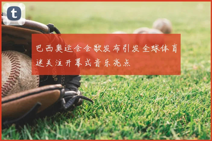 巴西奥运会会歌发布引发全球体育迷关注开幕式音乐亮点