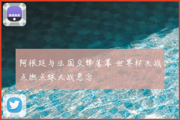 阿根廷与法国交锋落幕 世界杯决战点燃点球大战悬念