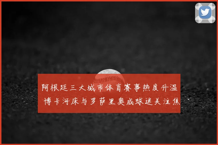 阿根廷三大城市体育赛事热度升温 博卡河床与罗萨里奥成球迷关注焦点