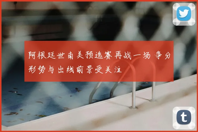 阿根廷世南美预选赛再战一场 争分形势与出线前景受关注