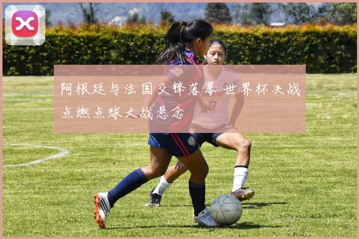 阿根廷与法国交锋落幕 世界杯决战点燃点球大战悬念