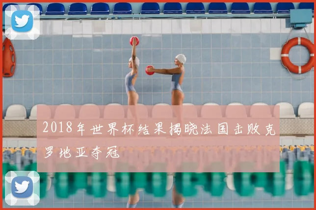 2018年世界杯结果揭晓法国击败克罗地亚夺冠