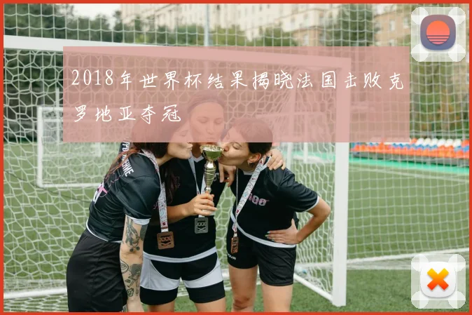 2018年世界杯结果揭晓法国击败克罗地亚夺冠