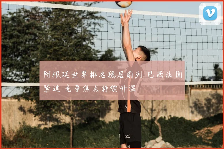 阿根廷世界排名稳居前列 巴西法国紧追 竞争焦点持续升温