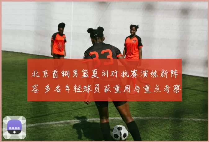 北京首钢男篮夏训对抗赛演练新阵容 多名年轻球员获重用与重点考察