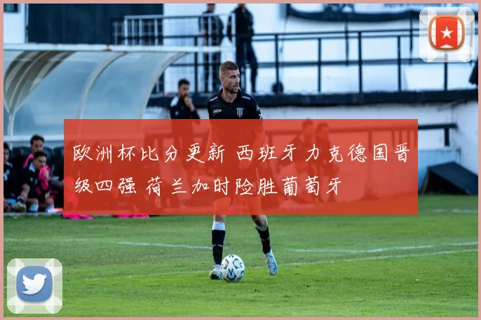 欧洲杯比分更新 西班牙力克德国晋级四强 荷兰加时险胜葡萄牙