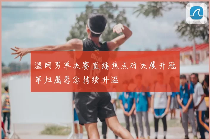 温网男单决赛直播焦点对决展开冠军归属悬念持续升温