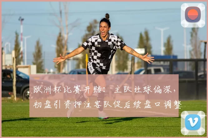 欧洲杯比赛开赔：主队让球偏深，初盘引资押注客队促后续盘口调整