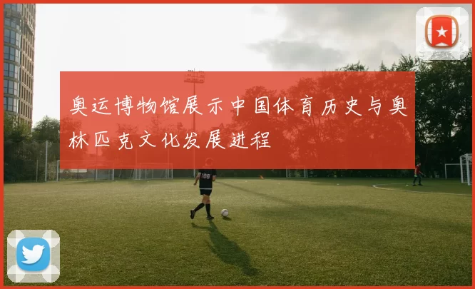 奥运博物馆展示中国体育历史与奥林匹克文化发展进程