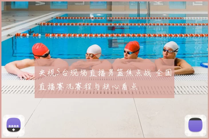 央视5台现场直播男篮焦点战 全国直播赛况赛程与核心看点