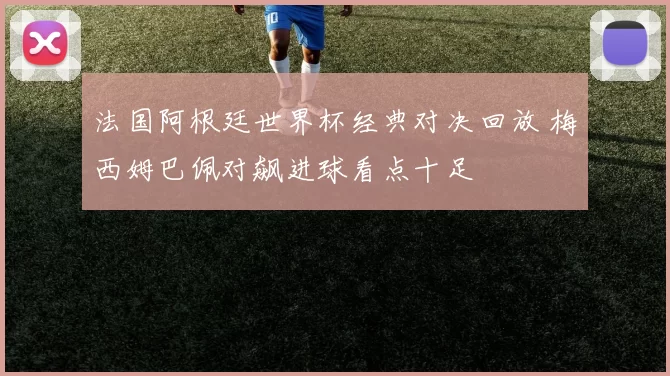 法国阿根廷世界杯经典对决回放 梅西姆巴佩对飙进球看点十足