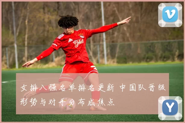 女排八强名单排名更新 中国队晋级形势与对手分布成焦点