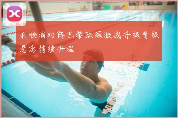利物浦对阵巴黎欧冠激战升级晋级悬念持续升温