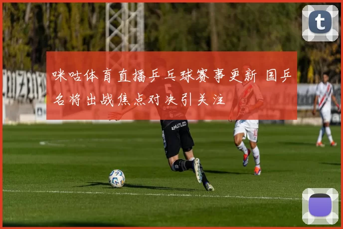 咪咕体育直播乒乓球赛事更新 国乒名将出战焦点对决引关注