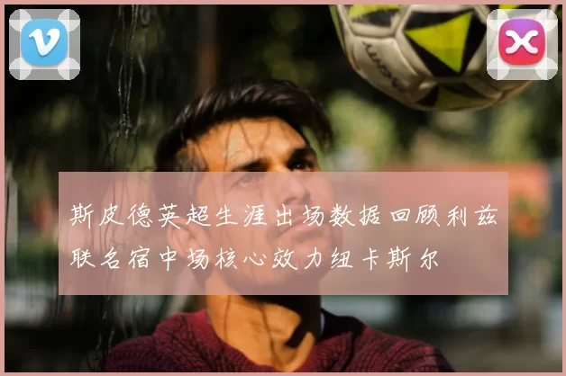 斯皮德英超生涯出场数据回顾利兹联名宿中场核心效力纽卡斯尔