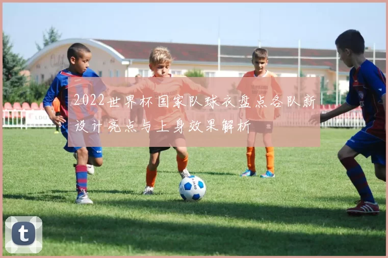 2022世界杯国家队球衣盘点各队新设计亮点与上身效果解析
