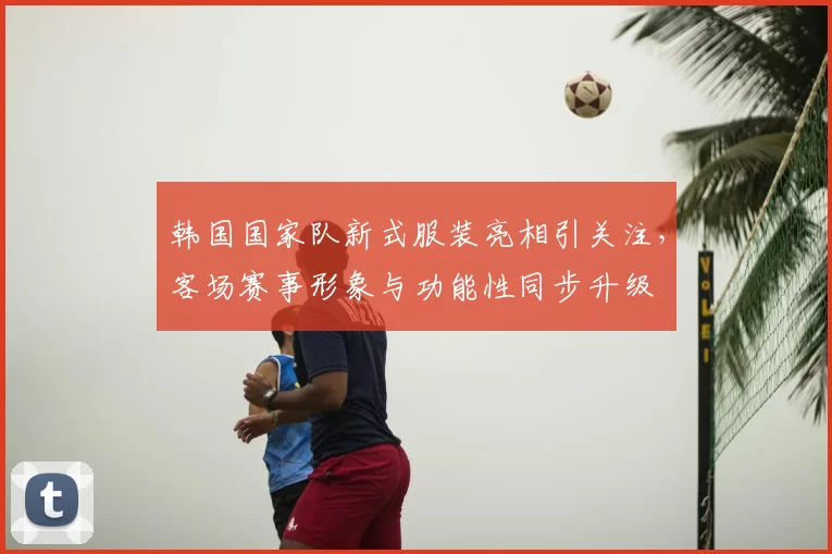 韩国国家队新式服装亮相引关注，客场赛事形象与功能性同步升级