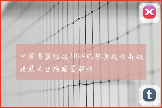 中国男篮征战2024巴黎奥运会备战进展及出线前景解析