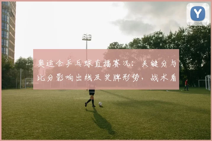 奥运会乒乓球直播赛况:关键分与比分影响出线及奖牌形势,战术看点解读