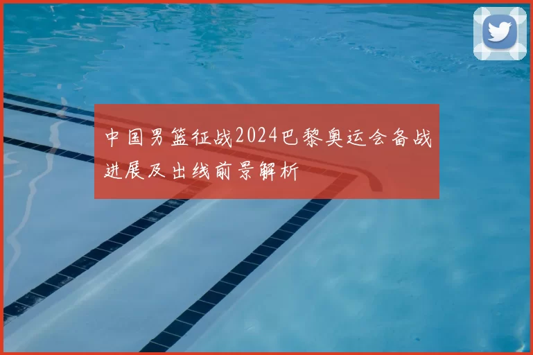 中国男篮征战2024巴黎奥运会备战进展及出线前景解析