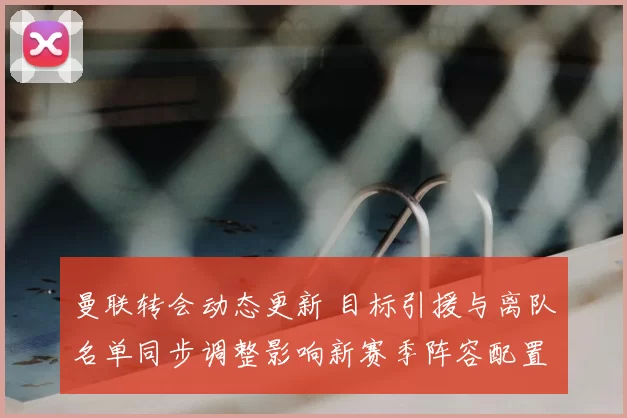 曼联转会动态更新 目标引援与离队名单同步调整影响新赛季阵容配置