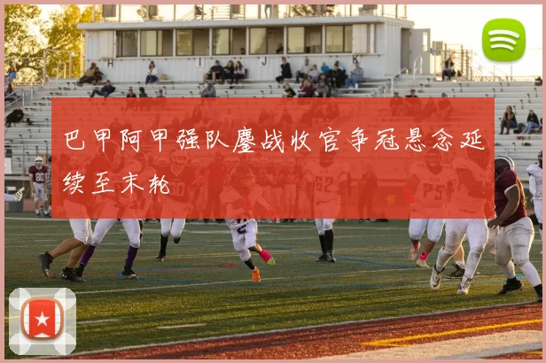 巴甲阿甲强队鏖战收官争冠悬念延续至末轮