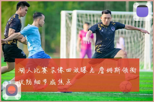 湖人比赛录像回放曝光 詹姆斯领衔攻防细节成焦点