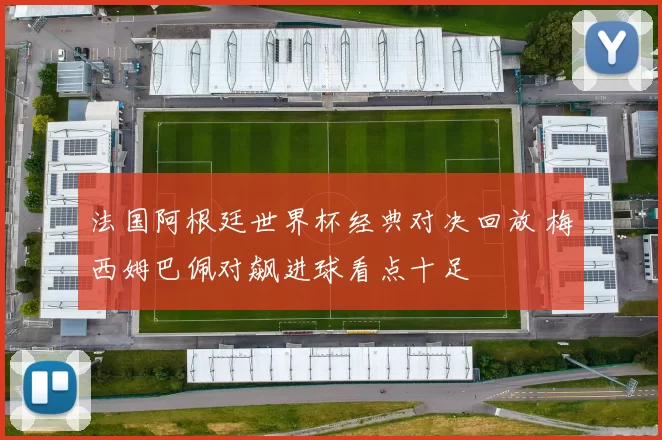 法国阿根廷世界杯经典对决回放 梅西姆巴佩对飙进球看点十足