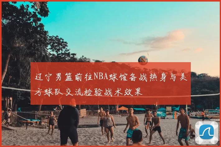 辽宁男篮前往NBA球馆备战热身与美方球队交流检验战术效果