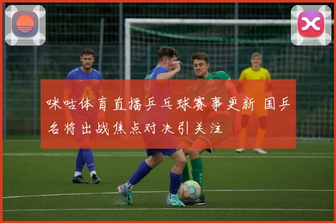 咪咕体育直播乒乓球赛事更新 国乒名将出战焦点对决引关注