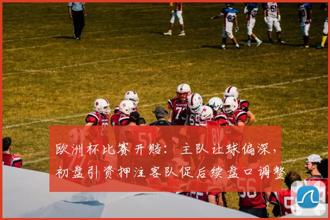 欧洲杯比赛开赔：主队让球偏深，初盘引资押注客队促后续盘口调整