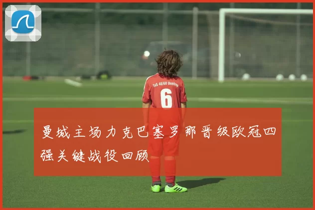 曼城主场力克巴塞罗那晋级欧冠四强关键战役回顾