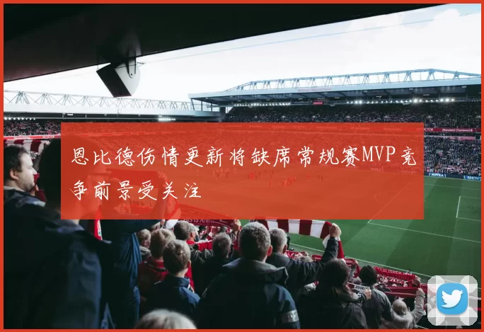 恩比德伤情更新将缺席常规赛MVP竞争前景受关注