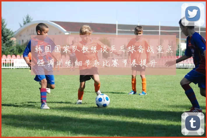 韩国国家队教练谈乒乓球备战重点 强调训练细节和比赛节奏提升