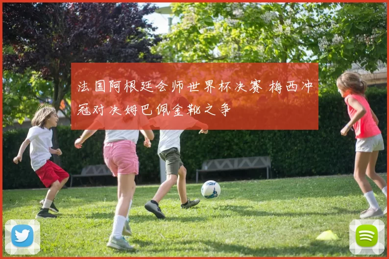法国阿根廷会师世界杯决赛 梅西冲冠对决姆巴佩金靴之争