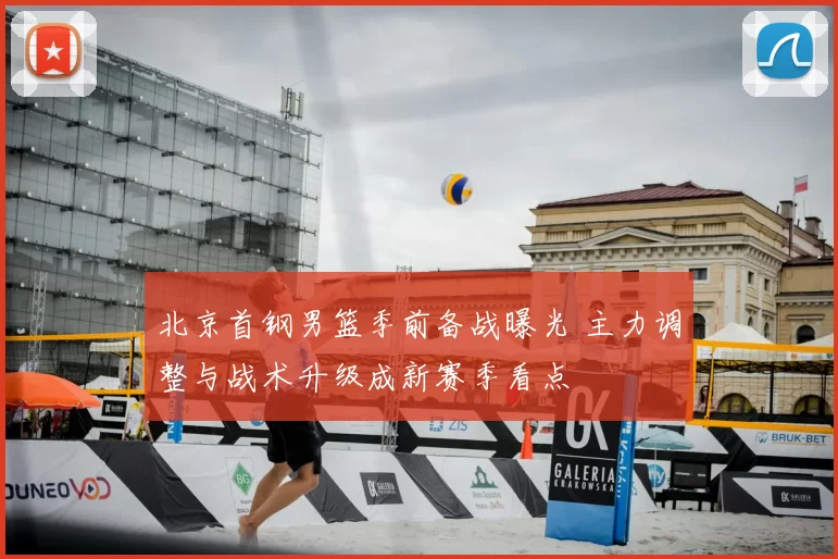 北京首钢男篮季前备战曝光 主力调整与战术升级成新赛季看点