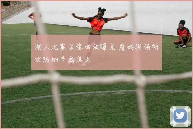 湖人比赛录像回放曝光 詹姆斯领衔攻防细节成焦点