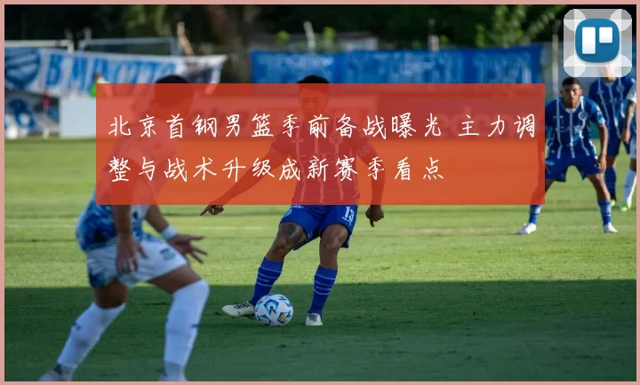 北京首钢男篮季前备战曝光 主力调整与战术升级成新赛季看点