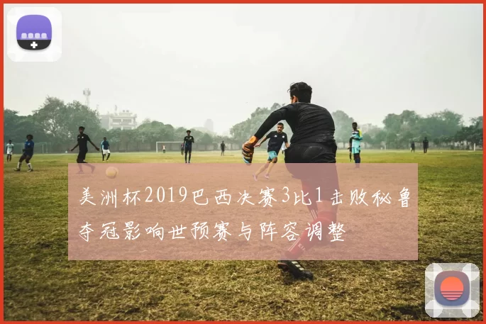美洲杯2019巴西决赛3比1击败秘鲁夺冠影响世预赛与阵容调整